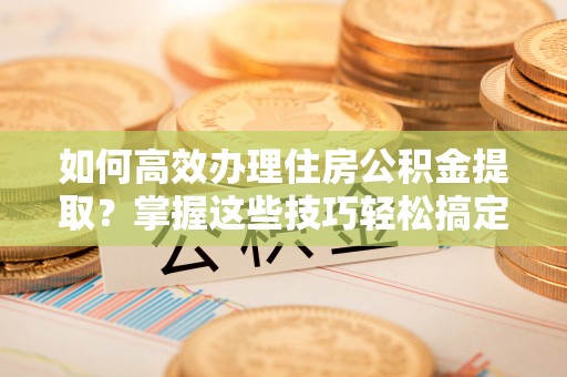 大悟如何高效办理住房公积金提取？掌握这些技巧轻松搞定