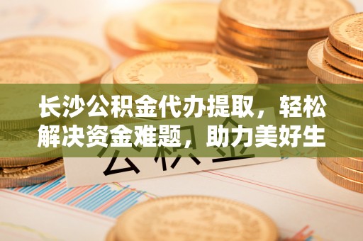 大悟长沙公积金代办提取，轻松解决资金难题，助力美好生活