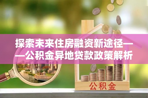 大悟探索未来住房融资新途径——公积金异地贷款政策解析与实践