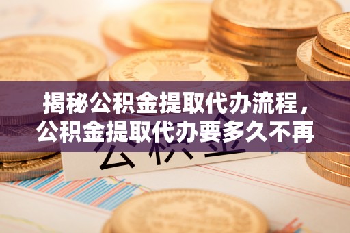 大悟揭秘公积金提取代办流程，公积金提取代办要多久不再迷茫