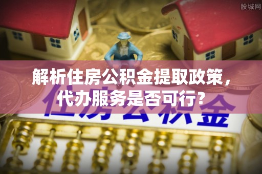 大悟解析住房公积金提取政策，代办服务是否可行？