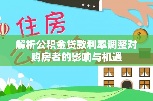 大悟解析公积金贷款利率调整对购房者的影响与机遇