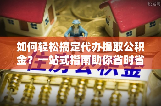 大悟如何轻松搞定代办提取公积金？一站式指南助你省时省心