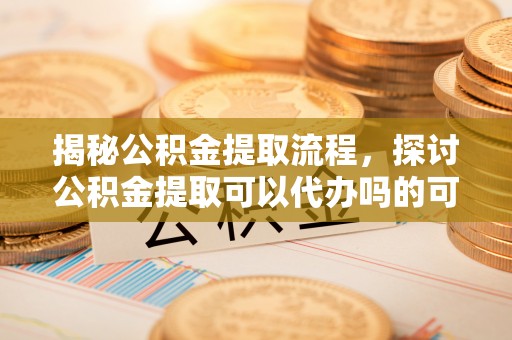 大悟揭秘公积金提取流程，探讨公积金提取可以代办吗的可行性与注意事项