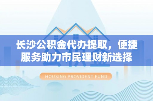 大悟长沙公积金代办提取，便捷服务助力市民理财新选择