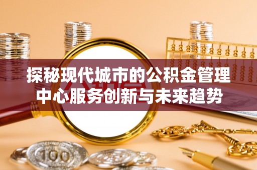 大悟探秘现代城市的公积金管理中心服务创新与未来趋势