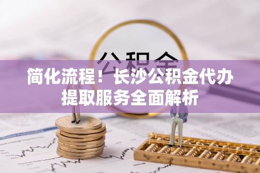 大悟简化流程！长沙公积金代办提取服务全面解析