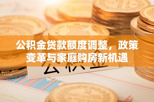 大悟公积金贷款额度调整，政策变革与家庭购房新机遇