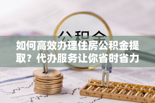 大悟如何高效办理住房公积金提取？代办服务让你省时省力