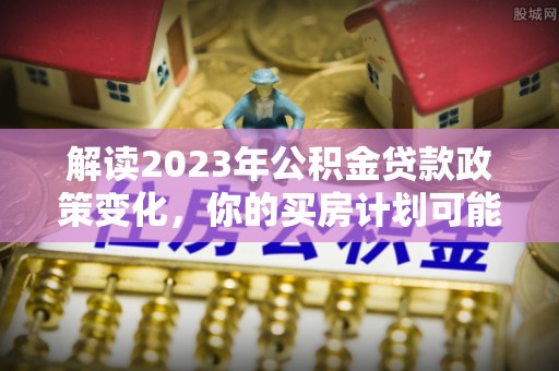 大悟解读2023年公积金贷款政策变化，你的买房计划可能需要重新规划