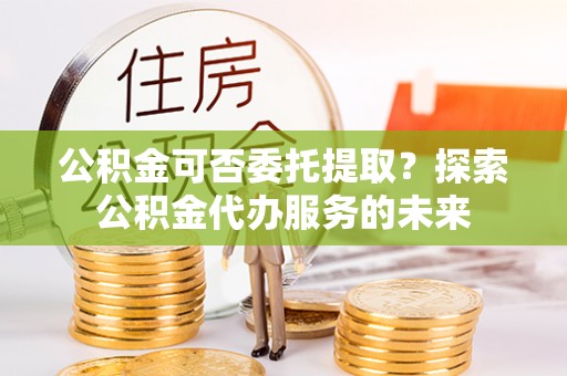 大悟公积金可否委托提取？探索公积金代办服务的未来