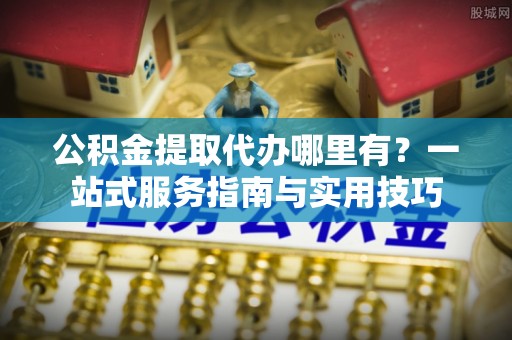 大悟公积金提取代办哪里有？一站式服务指南与实用技巧