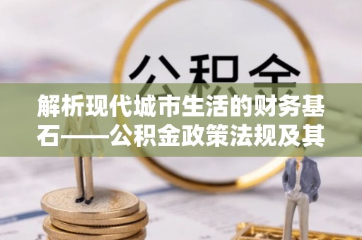 大悟解析现代城市生活的财务基石——公积金政策法规及其深远影响